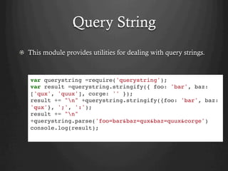 Query String
  This module provides utilities for dealing with query strings.
var querystring =require('querystring');
var result =querystring.stringify({ foo: 'bar', baz:
['qux', 'quux'], corge: '' });
result += "n" +querystring.stringify({foo: 'bar', baz:
'qux'}, ';', ':');
result += "n"
+querystring.parse('foo=bar&baz=qux&baz=quux&corge')
console.log(result);
 