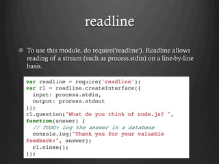readline
  To use this module, do require('readline'). Readline allows
reading of a stream (such as process.stdin) on a line-by-line
basis.
var readline = require('readline');
var rl = readline.createInterface({
input: process.stdin,
output: process.stdout
});
rl.question("What do you think of node.js? ",
function(answer) {
// TODO: Log the answer in a database
console.log("Thank you for your valuable
feedback:", answer);
rl.close();
});
 