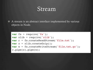 Stream
  A stream is an abstract interface implemented by various
objects in Node.
var fs = require('fs');
var zlib = require('zlib');
var r = fs.createReadStream('file.txt');
var z = zlib.createGzip();
var w = fs.createWriteStream('file.txt.gz');
r.pipe(z).pipe(w);
 