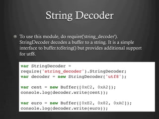 String Decoder
  To use this module, do require('string_decoder').
StringDecoder decodes a buffer to a string. It is a simple
interface to buffer.toString() but provides additional support
for utf8.
var StringDecoder =
require('string_decoder').StringDecoder;
var decoder = new StringDecoder('utf8');
var cent = new Buffer([0xC2, 0xA2]);
console.log(decoder.write(cent));
var euro = new Buffer([0xE2, 0x82, 0xAC]);
console.log(decoder.write(euro));
 