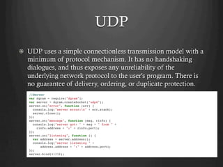 UDP
  UDP uses a simple connectionless transmission model with a
minimum of protocol mechanism. It has no handshaking
dialogues, and thus exposes any unreliability of the
underlying network protocol to the user's program. There is
no guarantee of delivery, ordering, or duplicate protection.
//Server
var dgram = require("dgram");
var server = dgram.createSocket("udp4");
server.on("error", function (err) {
console.log("server error:n" + err.stack);
server.close();
});
server.on("message", function (msg, rinfo) {
console.log("server got: " + msg + " from " +
rinfo.address + ":" + rinfo.port);
});
server.on("listening", function () {
var address = server.address();
console.log("server listening " +
address.address + ":" + address.port);
});
server.bind(41234);
 