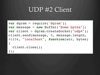 UDP #2 Client
var dgram = require('dgram');
var message = new Buffer("Some bytes");
var client = dgram.createSocket("udp4");
client.send(message, 0, message.length,
41234, "localhost", function(err, bytes)
{
client.close();
});
 