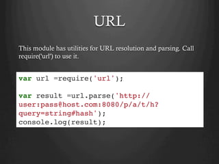 URL
This module has utilities for URL resolution and parsing. Call
require('url') to use it.
var url =require('url');
var result =url.parse('http://
user:pass@host.com:8080/p/a/t/h?
query=string#hash');
console.log(result);
 