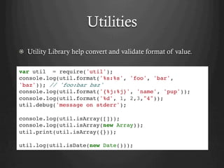 Utilities
  Utility Library help convert and validate format of value.
var util = require('util');
console.log(util.format('%s:%s', 'foo', 'bar',
'baz')); // 'foo:bar baz'
console.log(util.format('{%j:%j}', 'name', 'pup'));
console.log(util.format('%d', 1, 2,3,"4"));
util.debug('message on stderr');
console.log(util.isArray([]));
console.log(util.isArray(new Array));
util.print(util.isArray({}));
util.log(util.isDate(new Date()));
 