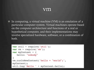 vm
  In computing, a virtual machine (VM) is an emulation of a
particular computer system. Virtual machines operate based
on the computer architecture and functions of a real or
hypothetical computer, and their implementations may
involve specialized hardware, software, or a combination of
both.
var util = require('util');
var vm = require('vm');
var myContext = {
hello: "nobody"
}
vm.runInNewContext('hello = "world";',
myContext);
util.log('Hello ' + myContext.hello);
 