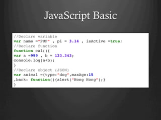 JavaScript Basic
//Declare variable
var name =“PUP” , pi = 3.14 , isActive =true;
//Declare function
function cal(){
var a =999 , b = 123.343;
console.log(a+b);
}
//Declare object (JSON)
var animal ={type:”dog”,maxAge:15
,bark: function(){alert(“Hong Hong”);}
}
 