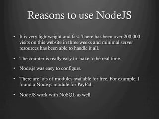 Reasons to use NodeJS
•  It is very lightweight and fast. There has been over 200,000
visits on this website in three weeks and minimal server
resources has been able to handle it all.
•  The counter is really easy to make to be real time.
•  Node.js was easy to configure.
•  There are lots of modules available for free. For example, I
found a Node.js module for PayPal.
•  NodeJS work with NoSQL as well.
 