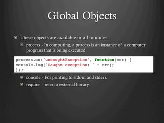 Global Objects
  These objects are available in all modules.
  process - In computing, a process is an instance of a computer
program that is being executed
  console - For printing to stdout and stderr.
  require - refer to external library.
process.on('uncaughtException', function(err) {
console.log('Caught exception: ' + err);
});
 