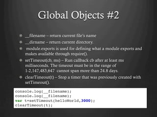 Global Objects #2
  __filename – return current file’s name
  __dirname – return current directory.
  module.exports is used for defining what a module exports and
makes available through require().
setTimeout(cb, ms) – Run callback cb after at least ms
milliseconds. The timeout must be in the range of
1-2,147,483,647 cannot span more than 24.8 days.
clearTimeout(t) – Stop a timer that was previously created with
setTimeout().
console.log(__filename);
console.log(__filename);
var t=setTimeout(helloWorld,3000);
clearTimeout(t);
 
