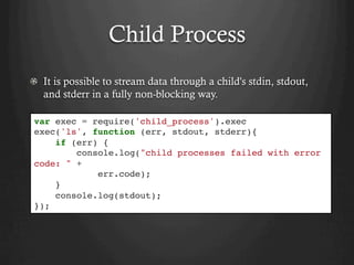 Child Process
  It is possible to stream data through a child's stdin, stdout,
and stderr in a fully non-blocking way.
var exec = require('child_process').exec
exec('ls', function (err, stdout, stderr){
if (err) {
console.log("child processes failed with error
code: " +
err.code);
}
console.log(stdout);
});
 