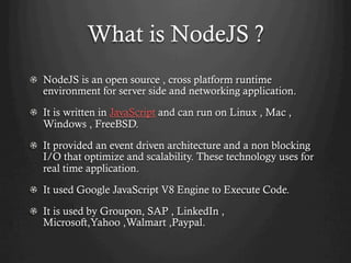 What is NodeJS ?
NodeJS is an open source , cross platform runtime
environment for server side and networking application.
  It is written in JavaScript and can run on Linux , Mac ,
Windows , FreeBSD.
  It provided an event driven architecture and a non blocking
I/O that optimize and scalability. These technology uses for
real time application.
  It used Google JavaScript V8 Engine to Execute Code.
  It is used by Groupon, SAP , LinkedIn ,
Microsoft,Yahoo ,Walmart ,Paypal.
 