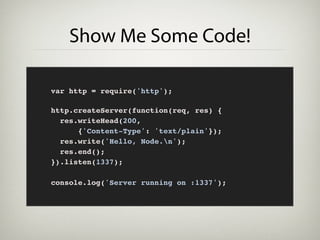 Show Me Some Code!

var http = require('http');

http.createServer(function(req, res) {
  res.writeHead(200,
      {'Content-Type': 'text/plain'});
  res.write('Hello, Node.n');
  res.end();
}).listen(1337);

console.log('Server running on :1337');
 
