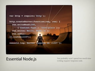 var http = require('http');

 http.createServer(function(req, res) {
   res.writeHead(200,
       {'Content-Type': 'text/plain'});
   res.write('Hello, Node.n');
   res.end();
 }).listen(1337);

 console.log('Server running on :1337');




Essential Node.js                   You probably won’t spend too much time
                                    writing request/response code.
 