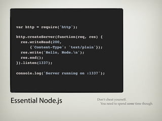 var http = require('http');

 http.createServer(function(req, res) {
   res.writeHead(200,
       {'Content-Type': 'text/plain'});
   res.write('Hello, Node.n');
   res.end();
 }).listen(1337);

 console.log('Server running on :1337');




Essential Node.js                   Don’t cheat yourself.
                                     You need to spend some time though.
 