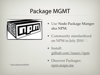 Package MGMT
                                    • Use Node Package Manger
                                      aka NPM.

                                    • Community standardized
                                      on NPM in July 2010 [1].

                                    • Install:
                                      github.com/isaacs/npm

                                    • Discover Packages:
[1]   http://dshaw.me/blSO44
                                      npm.mape.me
 