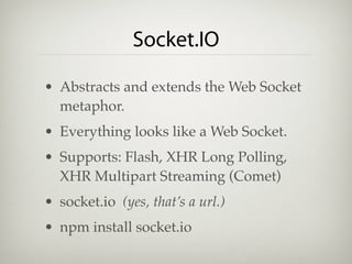 Socket.IO

• Abstracts and extends the Web Socket
  metaphor.
• Everything looks like a Web Socket.
• Supports: Flash, XHR Long Polling,
  XHR Multipart Streaming (Comet)
• socket.io (yes, that’s a url.)
• npm install socket.io
 