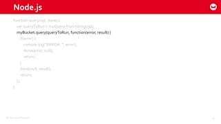 ©2015 Couchbase Inc. 14
Node.js
function query(sql, done) {
var queryToRun = myQuery.fromString(sql);
myBucket.query(queryToRun, function(error, result) {
if(error) {
console.log(“ERROR: “, error);
done(error, null);
return;
}
done(null, result);
return;
});
}
 