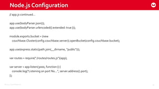 ©2015 Couchbase Inc. 26
Node.js Configuration
// app.js continued…
app.use(bodyParser.json());
app.use(bodyParser.urlencoded({ extended: true }));
module.exports.bucket = (new
couchbase.Cluster(config.couchbase.server)).openBucket(config.couchbase.bucket);
app.use(express.static(path.join(__dirname, "public")));
var routes = require("./routes/routes.js")(app);
var server = app.listen(3000, function () {
console.log("Listening on port %s...", server.address().port);
});
 