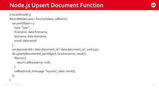 ©2015 Couchbase Inc. 30
Node.js Upsert Document Function
// recordmodel.js
RecordModel.save = function(data, callback) {
var jsonObject = {
type: “user”,
firstname: data.firstname,
lastname: data.lastname,
email: data.email
}
var documentId = data.document_id ? data.document_id : uuid.v4();
db.upsert(documentId, jsonObject, function(error, result) {
if(error) {
return callback(error, null);
}
callback(null, {message: "success", data: result});
});
}
 
