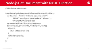 ©2015 Couchbase Inc. 32
Node.js Get Document with N1QL Function
// recordmodel.js continued…
RecordModel.getByDocumentId = function(documentId, callback) {
var statement = "SELECT firstname, lastname, email " +
"FROM `" + config.couchbase.bucket + "` AS users " +
"WHERE META(users).id = $1";
var query = N1qlQuery.fromString(statement);
db.query(query, [documentId], function(error, result) {
if(error) {
return callback(error, null);
}
callback(null, result);
});
};
 