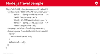 ©2015 Couchbase Inc. 39
Node.jsTravel Sample
FlightPath.findAll = function(documentId, callback) {
var statement = "SELECT faa AS fromAirport, geo " +
"FROM `" + config.couchbase.bucket + "` r" +
"WHERE airportname = $1 " +
"UNION SELECT faa AS toAirport, geo " +
"FROM `" + config.couchbase.bucket + "` r" +
"WHERE airportname = $2";
var query = N1qlQuery.fromString(statement);
db.query(query, [from, to], function(error, result) {
if(error) {
return callback(error, null);
}
callback(null, result);
});
};
 