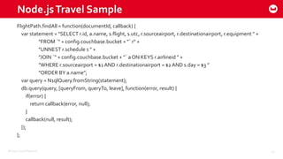 ©2015 Couchbase Inc. 40
Node.jsTravel Sample
FlightPath.findAll = function(documentId, callback) {
var statement = "SELECT r.id, a.name, s.flight, s.utc, r.sourceairport, r.destinationairport, r.equipment " +
"FROM `" + config.couchbase.bucket + "` r" +
"UNNEST r.schedule s " +
"JOIN `" + config.couchbase.bucket + "` a ON KEYS r.airlineid " +
"WHERE r.sourceairport = $1AND r.destinationairport = $2AND s.day = $3 ”
"ORDER BY a.name";
var query = N1qlQuery.fromString(statement);
db.query(query, [queryFrom, queryTo, leave], function(error, result) {
if(error) {
return callback(error, null);
}
callback(null, result);
});
};
 