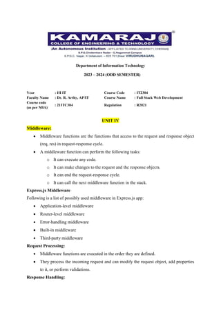 Department of Information Technology
2023 – 2024 (ODD SEMESTER)
Year : III IT Course Code : IT2304
Faculty Name : Dr. R. Arthy, AP/IT Course Name : Full Stack Web Development
Course code
(as per NBA)
: 21ITC304 Regulation : R2021
UNIT IV
Middleware:
 Middleware functions are the functions that access to the request and response object
(req, res) in request-response cycle.
 A middleware function can perform the following tasks:
o It can execute any code.
o It can make changes to the request and the response objects.
o It can end the request-response cycle.
o It can call the next middleware function in the stack.
Express.js Middleware
Following is a list of possibly used middleware in Express.js app:
 Application-level middleware
 Router-level middleware
 Error-handling middleware
 Built-in middleware
 Third-party middleware
Request Processing:
 Middleware functions are executed in the order they are defined.
 They process the incoming request and can modify the request object, add properties
to it, or perform validations.
Response Handling:
 