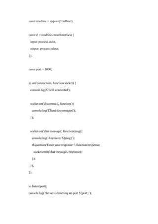 const readline = require('readline');
const rl = readline.createInterface({
input: process.stdin,
output: process.stdout,
});
const port = 3000;
io.on('connection', function(socket) {
console.log('Client connected');
socket.on('disconnect', function(){
console.log('Client disconnected');
});
socket.on('chat message', function(msg){
console.log(`Received: ${msg}`);
rl.question('Enter your response: ', function(response){
socket.emit('chat message', response);
});
});
});
io.listen(port);
console.log(`Server is listening on port ${port}`);
 