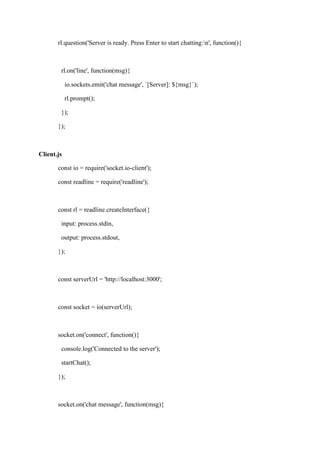 rl.question('Server is ready. Press Enter to start chatting:n', function(){
rl.on('line', function(msg){
io.sockets.emit('chat message', `[Server]: ${msg}`);
rl.prompt();
});
});
Client.js
const io = require('socket.io-client');
const readline = require('readline');
const rl = readline.createInterface({
input: process.stdin,
output: process.stdout,
});
const serverUrl = 'http://localhost:3000';
const socket = io(serverUrl);
socket.on('connect', function(){
console.log('Connected to the server');
startChat();
});
socket.on('chat message', function(msg){
 