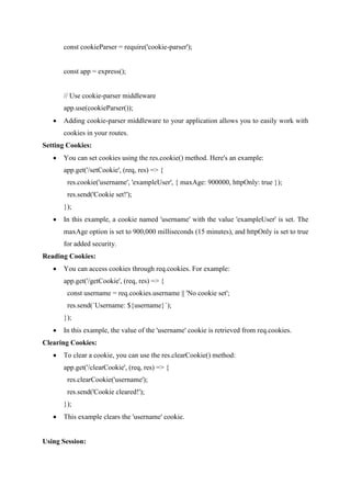 const cookieParser = require('cookie-parser');
const app = express();
// Use cookie-parser middleware
app.use(cookieParser());
 Adding cookie-parser middleware to your application allows you to easily work with
cookies in your routes.
Setting Cookies:
 You can set cookies using the res.cookie() method. Here's an example:
app.get('/setCookie', (req, res) => {
res.cookie('username', 'exampleUser', { maxAge: 900000, httpOnly: true });
res.send('Cookie set!');
});
 In this example, a cookie named 'username' with the value 'exampleUser' is set. The
maxAge option is set to 900,000 milliseconds (15 minutes), and httpOnly is set to true
for added security.
Reading Cookies:
 You can access cookies through req.cookies. For example:
app.get('/getCookie', (req, res) => {
const username = req.cookies.username || 'No cookie set';
res.send(`Username: ${username}`);
});
 In this example, the value of the 'username' cookie is retrieved from req.cookies.
Clearing Cookies:
 To clear a cookie, you can use the res.clearCookie() method:
app.get('/clearCookie', (req, res) => {
res.clearCookie('username');
res.send('Cookie cleared!');
});
 This example clears the 'username' cookie.
Using Session:
 