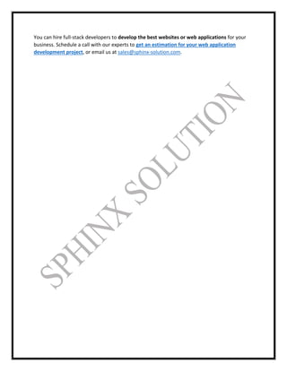You can hire full-stack developers to develop the best websites or web applications for your
business. Schedule a call with our experts to get an estimation for your web application
development project, or email us at sales@sphinx-solution.com.
 