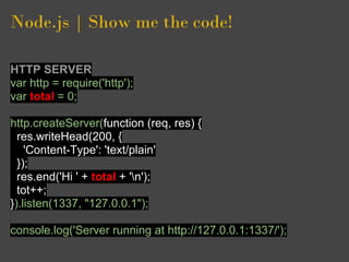 Node.js | Show me the code!

HTTP SERVER
var http = require('http');
var total = 0;

http.createServer(function (req, res) {
  res.writeHead(200, {
    'Content-Type': 'text/plain'
  });
  res.end('Hi ' + total + 'n');
  tot++;
}).listen(1337, "127.0.0.1");

console.log('Server running at http://127.0.0.1:1337/');
 