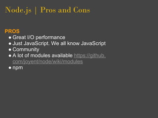 Node.js | Pros and Cons

PROS
 ● Great I/O performance
 ● Just JavaScript. We all know JavaScript
 ● Community
 ● A lot of modules available https://github.
   com/joyent/node/wiki/modules
 ● npm
 