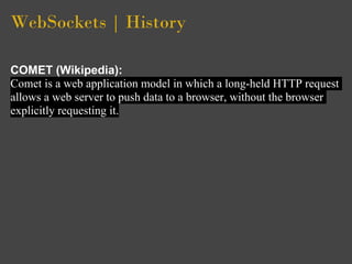 WebSockets | History

COMET (Wikipedia):
Comet is a web application model in which a long-held HTTP request
allows a web server to push data to a browser, without the browser
explicitly requesting it.
 