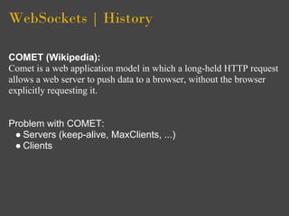 WebSockets | History

COMET (Wikipedia):
Comet is a web application model in which a long-held HTTP request
allows a web server to push data to a browser, without the browser
explicitly requesting it.


Problem with COMET:
 ● Servers (keep-alive, MaxClients, ...)
 ● Clients
 