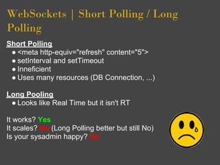 WebSockets | Short Polling / Long
Polling
Short Polling
 ● <meta http-equiv="refresh" content="5">
 ● setInterval and setTimeout
 ● Inneficient
 ● Uses many resources (DB Connection, ...)

Long Pooling
 ● Looks like Real Time but it isn't RT

It works? Yes
It scales? No (Long Polling better but still No)
Is your sysadmin happy? No
 