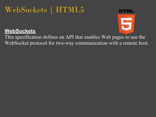 WebSockets | HTML5

WebSockets
This specification defines an API that enables Web pages to use the
WebSocket protocol for two-way communication with a remote host.
 