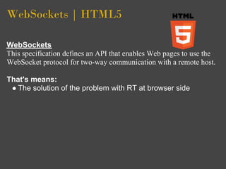 WebSockets | HTML5

WebSockets
This specification defines an API that enables Web pages to use the
WebSocket protocol for two-way communication with a remote host.

That's means:
 ● The solution of the problem with RT at browser side
 