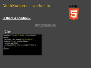 WebSockets | socket.io

Is there a solution?

                                               http://socket.io/

  Client
<script src="/socket.io/socket.io.js"></script>
<script>
 var socket = io.connect('http://localhost');
 socket.on('news', function (data) {
   console.log(data);
   socket.emit('my other event', { my: 'data' });
 });
</script>
 