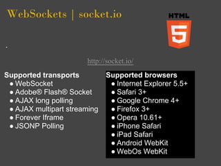 WebSockets | socket.io


                       http://socket.io/
Supported transports          Supported browsers
 ● WebSocket                   ● Internet Explorer 5.5+
 ● Adobe® Flash® Socket        ● Safari 3+
 ● AJAX long polling           ● Google Chrome 4+
 ● AJAX multipart streaming    ● Firefox 3+
 ● Forever Iframe              ● Opera 10.61+
 ● JSONP Polling               ● iPhone Safari
                               ● iPad Safari
                               ● Android WebKit
                               ● WebOs WebKit
 