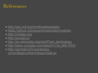 References


● http://dev.w3.org/html5/websockets/
● https://github.com/joyent/node/wiki/modules
● http://nodejs.org/
● http://socket.io/
● http://en.wikipedia.org/wiki/Push_technology
● http://www.youtube.com/watch?v=jo_B4LTHi3I
● http://gonzalo123.wordpress.
  com/category/technology/node-js/
 