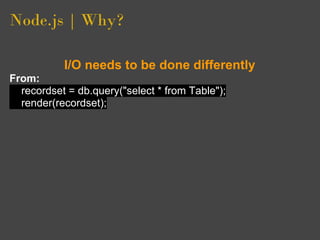Node.js | Why?

           I/O needs to be done differently
From:
  recordset = db.query("select * from Table");
  render(recordset);
 