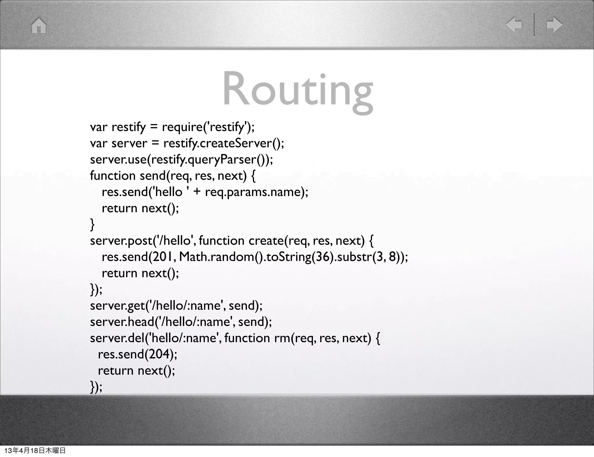 Routing
              var restify = require('restify');
              var server = restify.createServer();
              server.use(restify.queryParser());
              function send(req, res, next) {
                 res.send('hello ' + req.params.name);
                 return next();
              }
              server.post('/hello', function create(req, res, next) {
                 res.send(201, Math.random().toString(36).substr(3, 8));
                 return next();
              });
              server.get('/hello/:name', send);
              server.head('/hello/:name', send);
              server.del('hello/:name', function rm(req, res, next) {
                res.send(204);
                return next();
              });



13年4月18日木曜日
 