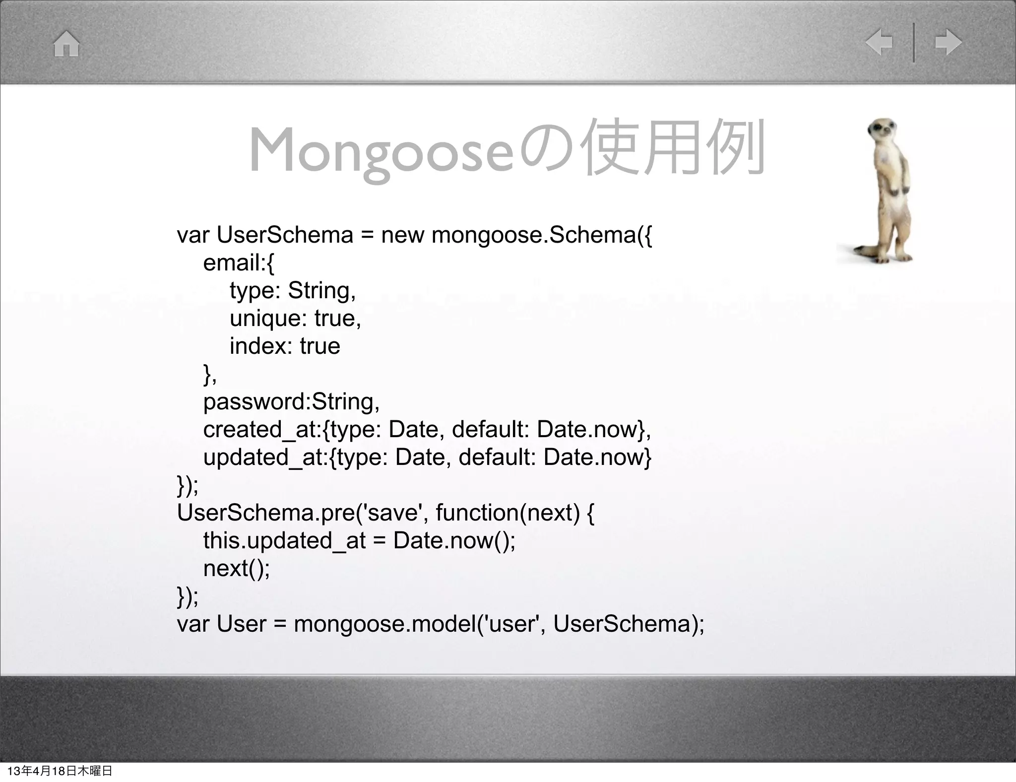 Mongooseの使用例
              var UserSchema = new mongoose.Schema({
                  email:{
                     type: String,
                     unique: true,
                     index: true
                  },
                  password:String,
                  created_at:{type: Date, default: Date.now},
                  updated_at:{type: Date, default: Date.now}
              });
              UserSchema.pre('save', function(next) {
                  this.updated_at = Date.now();
                  next();
              });
              var User = mongoose.model('user', UserSchema);




13年4月18日木曜日
 