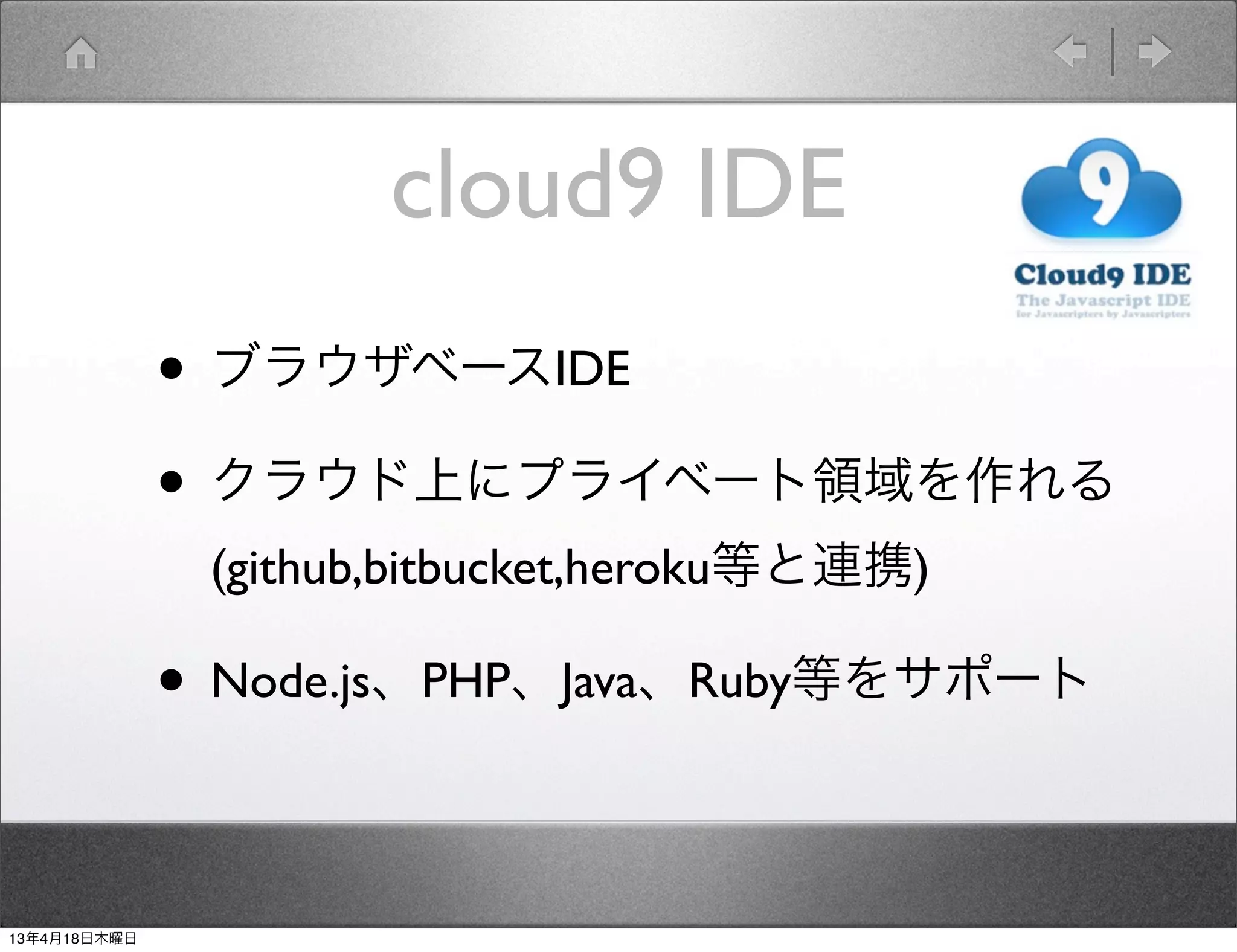 cloud9 IDE
              • ブラウザベースIDE
              • クラウド上にプライベート領域を作れる
               (github,bitbucket,heroku等と連携)

              • Node.js、PHP、Java、Ruby等をサポート

13年4月18日木曜日
 