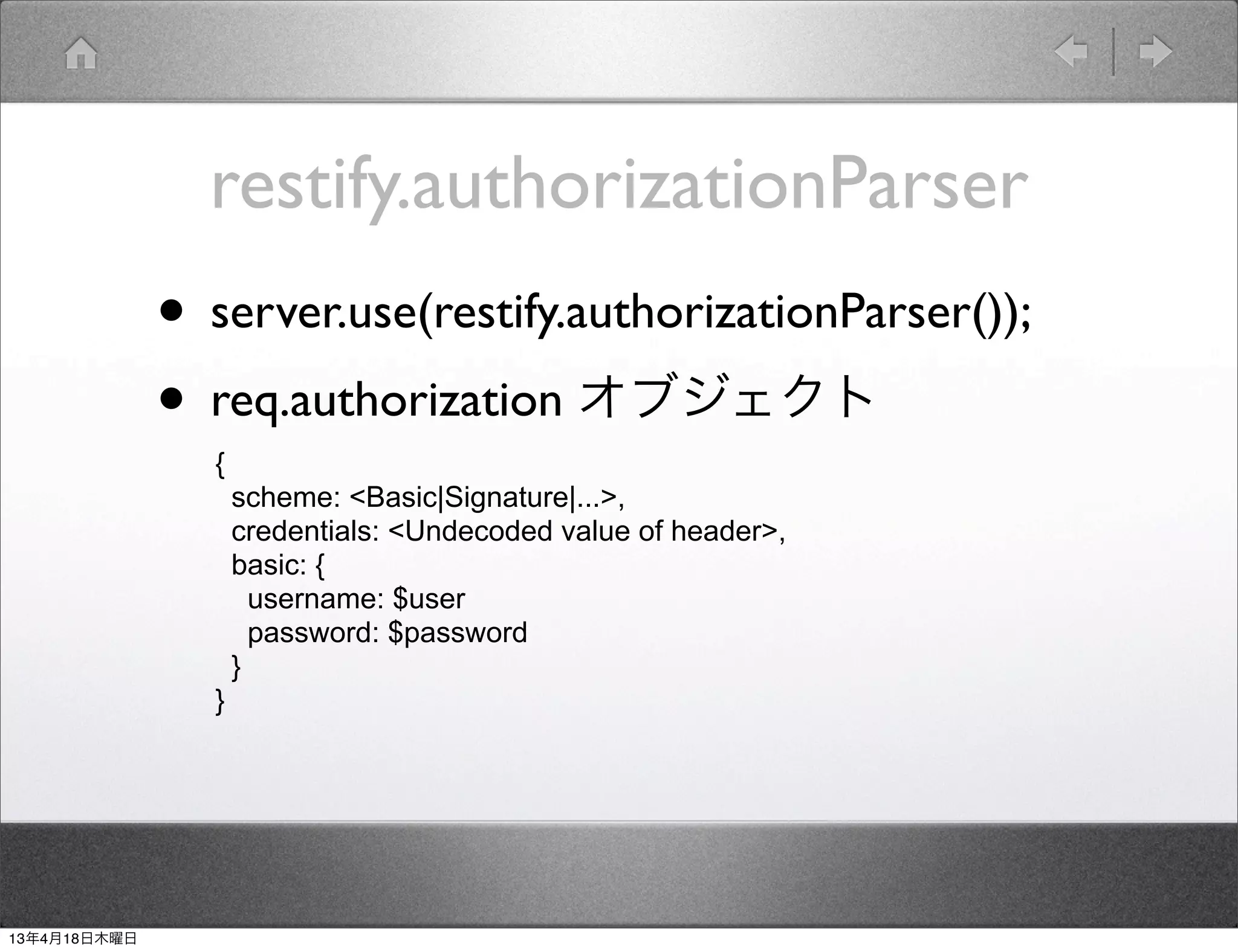 restify.authorizationParser
              • server.use(restify.authorizationParser());
              • req.authorization オブジェクト
                {
                    scheme: <Basic|Signature|...>,
                    credentials: <Undecoded value of header>,
                    basic: {
                      username: $user
                      password: $password
                    }
                }




13年4月18日木曜日
 