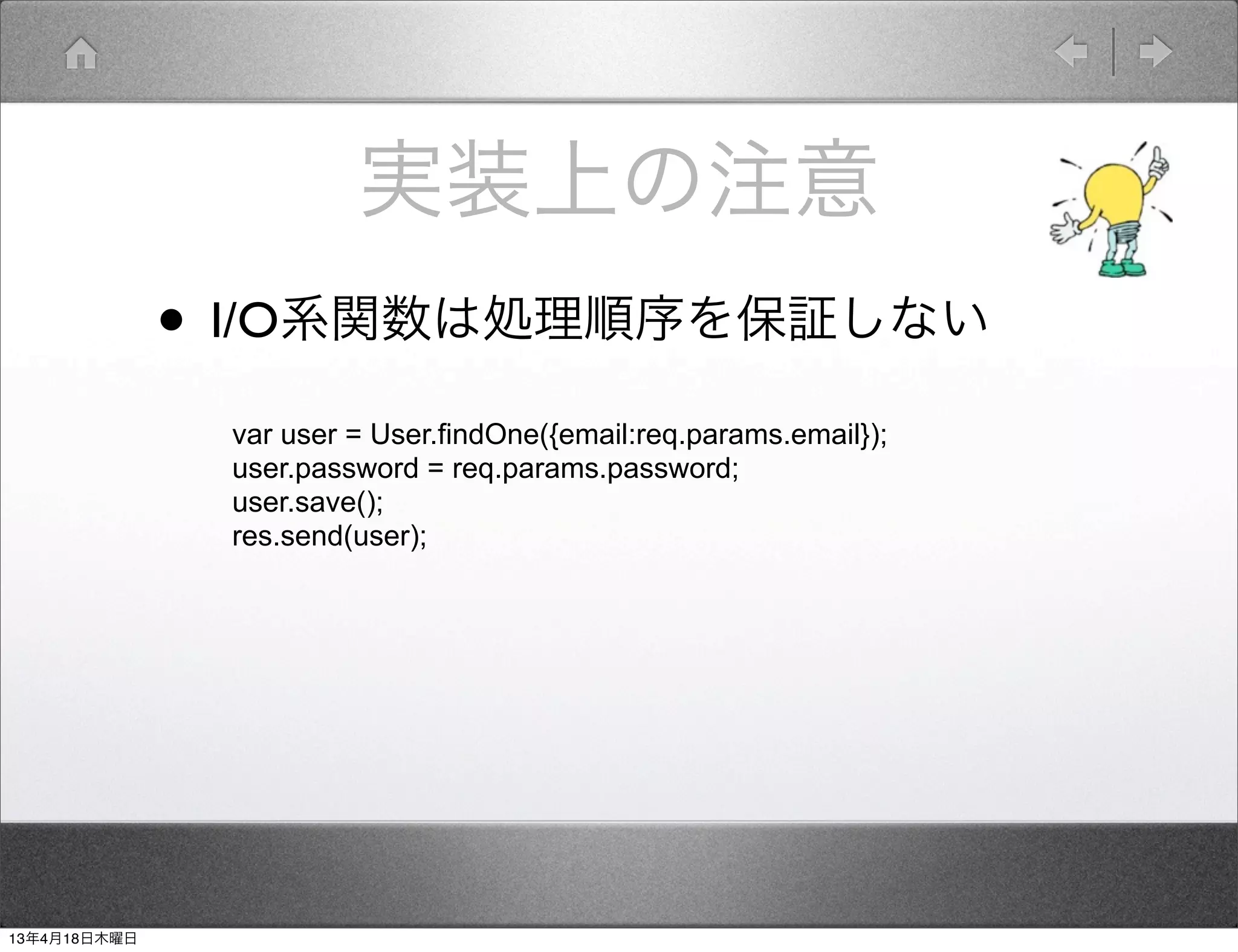 実装上の注意
              • I/O系関数は処理順序を保証しない
               var user = User.findOne({email:req.params.email});
               user.password = req.params.password;
               user.save();
               res.send(user);




13年4月18日木曜日
 