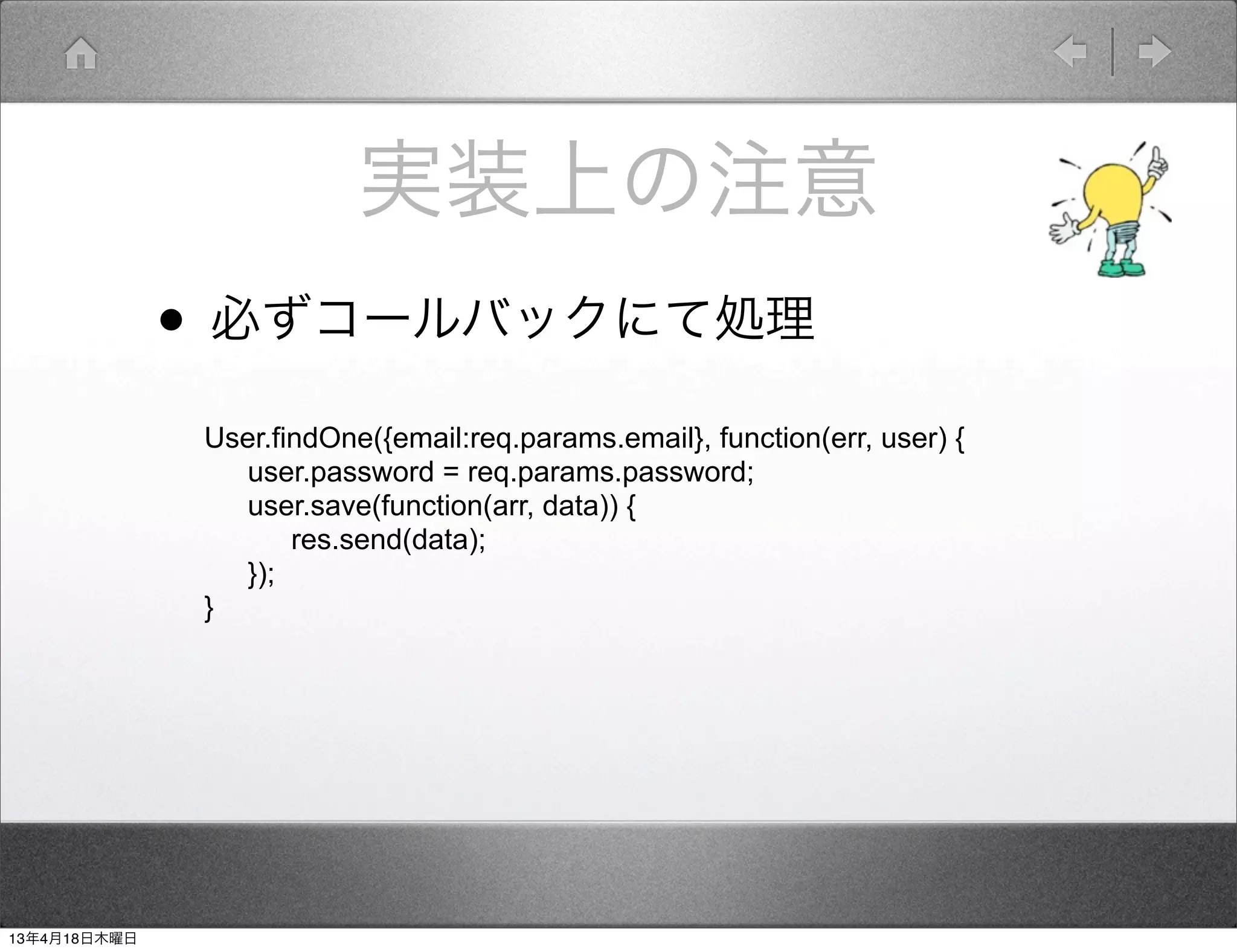 実装上の注意
              • 必ずコールバックにて処理
               User.findOne({email:req.params.email}, function(err, user) {
                 user.password = req.params.password;
                 user.save(function(arr, data)) {
                      res.send(data);
                 });
               }




13年4月18日木曜日
 