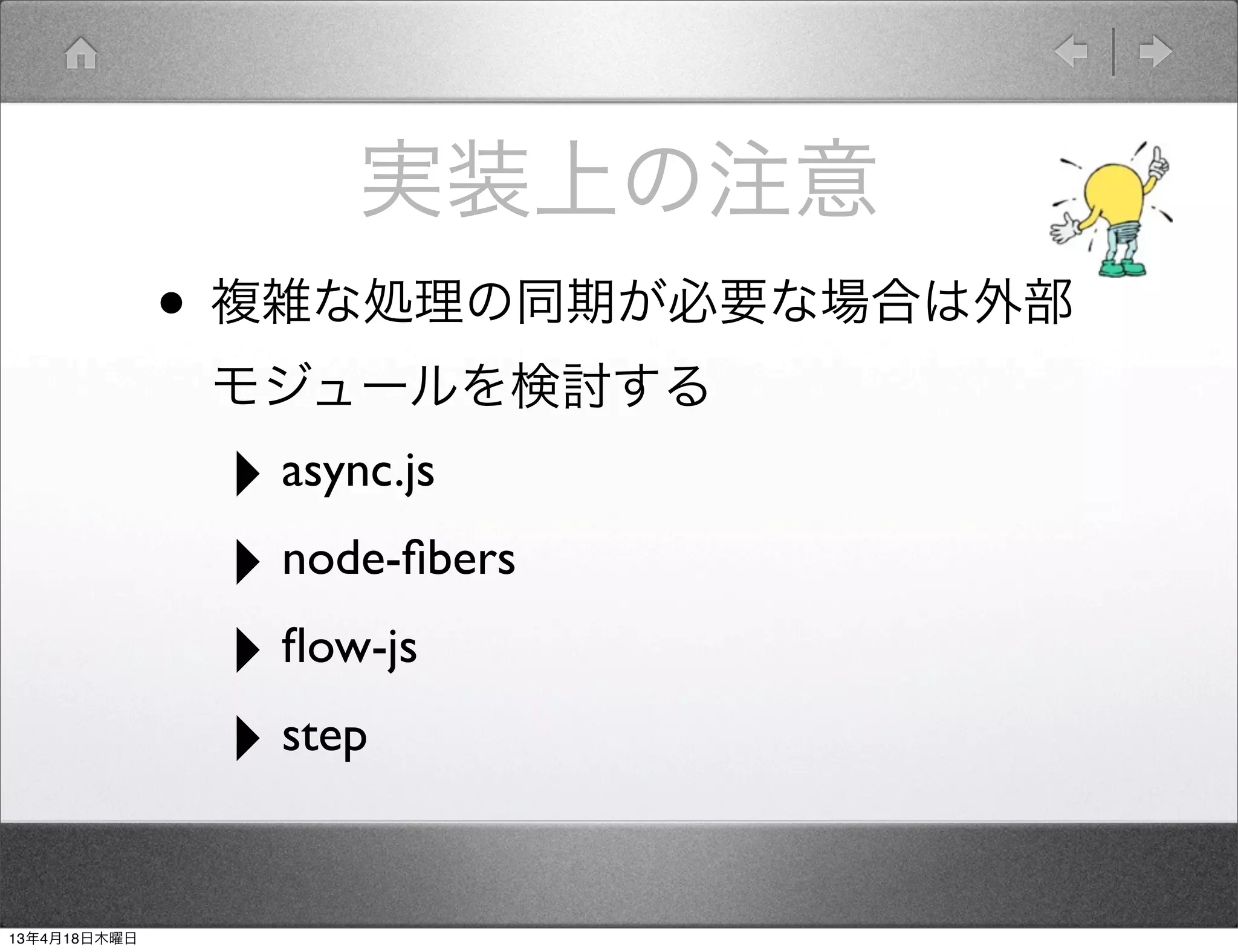 実装上の注意
              • 複雑な処理の同期が必要な場合は外部
               モジュールを検討する
               ‣ async.js
               ‣ node-ﬁbers
               ‣ ﬂow-js
               ‣ step

13年4月18日木曜日
 