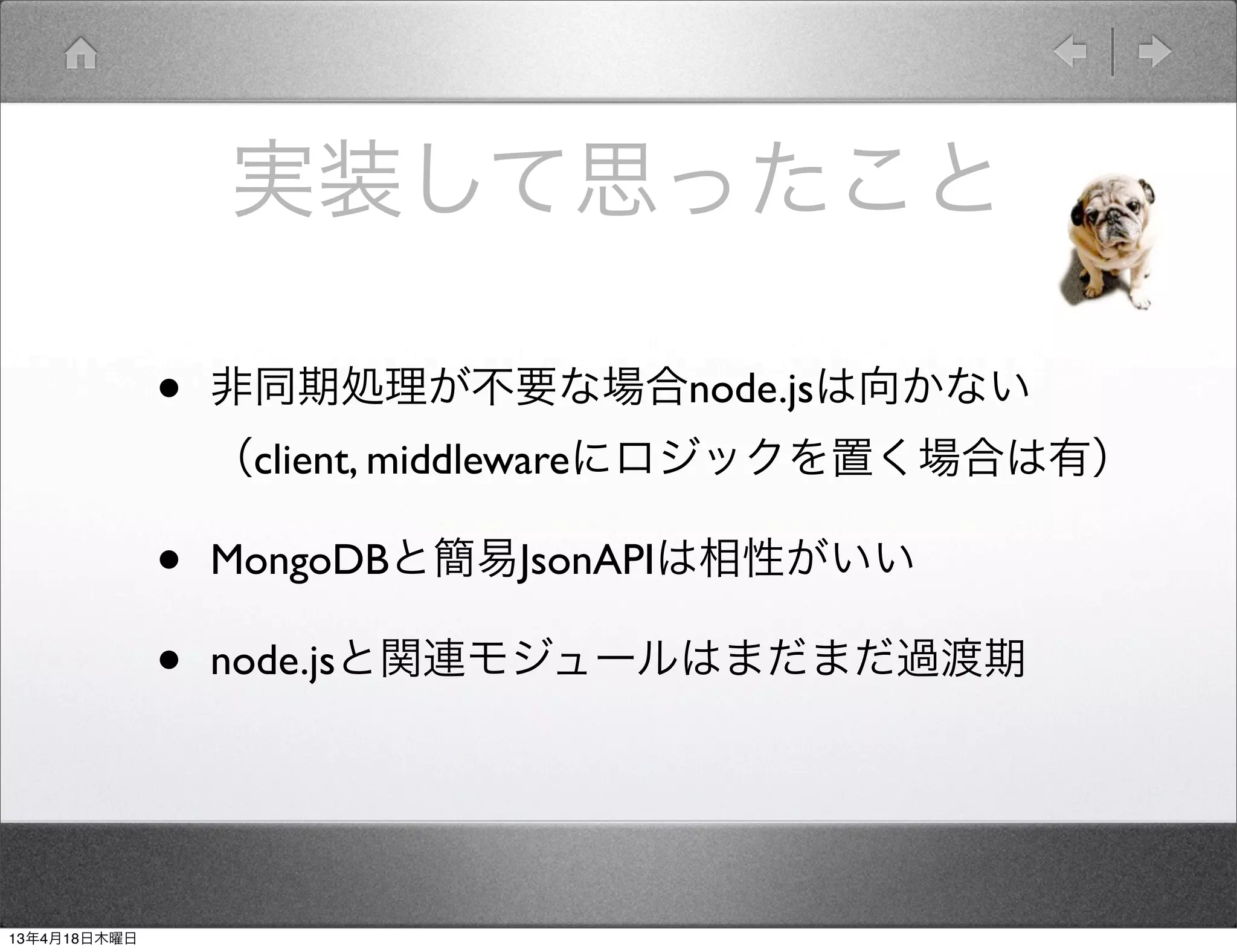 実装して思ったこと

              •   非同期処理が不要な場合node.jsは向かない 
                  （client, middlewareにロジックを置く場合は有）

              •   MongoDBと簡易JsonAPIは相性がいい

              •   node.jsと関連モジュールはまだまだ過渡期




13年4月18日木曜日
 
